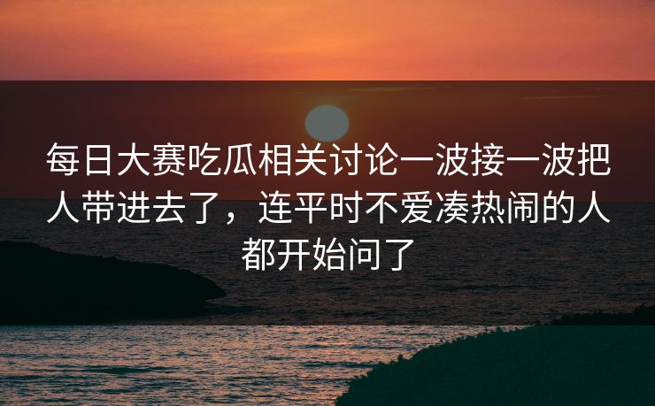 每日大赛吃瓜相关讨论一波接一波把人带进去了，连平时不爱凑热闹的人都开始问了