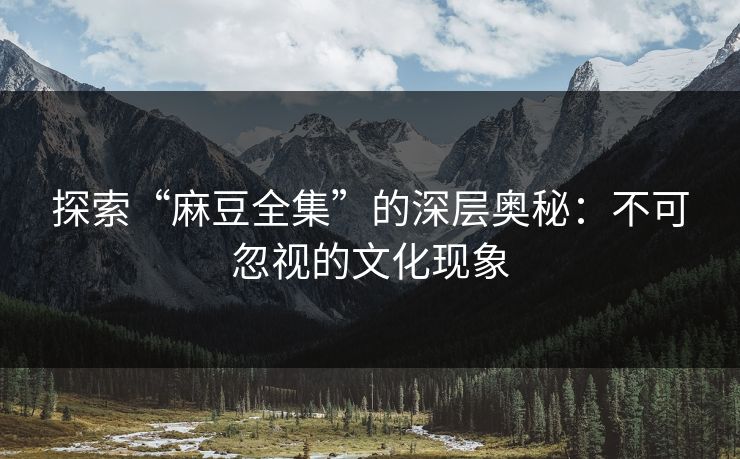 探索“麻豆全集”的深层奥秘：不可忽视的文化现象