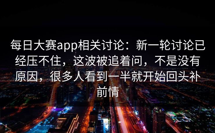 每日大赛app相关讨论：新一轮讨论已经压不住，这波被追着问，不是没有原因，很多人看到一半就开始回头补前情