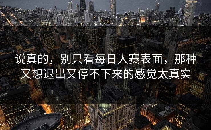 说真的，别只看每日大赛表面，那种又想退出又停不下来的感觉太真实