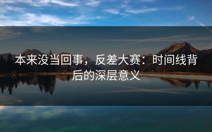 本来没当回事，反差大赛：时间线背后的深层意义
