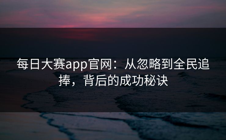 每日大赛app官网：从忽略到全民追捧，背后的成功秘诀