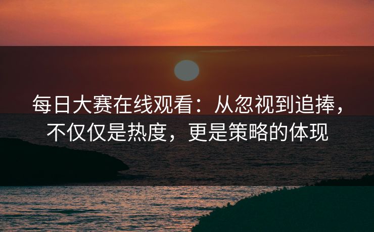 每日大赛在线观看:从忽视到追捧,不仅仅是热度,更是策略的体现 每日大赛在线观看:从忽视到追捧,不仅仅是热度,更是策略的体现