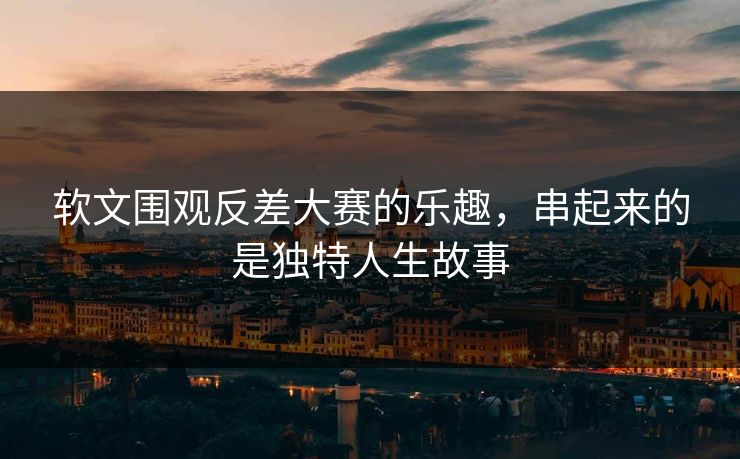 软文围观反差大赛的乐趣,串起来的是独特人生故事 软文围观反差大赛的乐趣,串起来的是独特人生故事