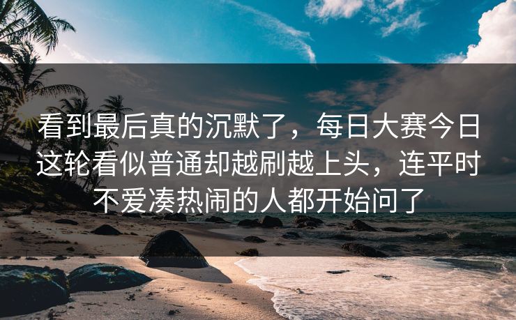 看到最后真的沉默了，每日大赛今日这轮看似普通却越刷越上头，连平时不爱凑热闹的人都开始问了
