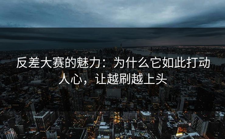 反差大赛的魅力:为什么它如此打动人心,让越刷越上头 反差大赛的魅力:为什么它如此打动人心,让越刷越上头