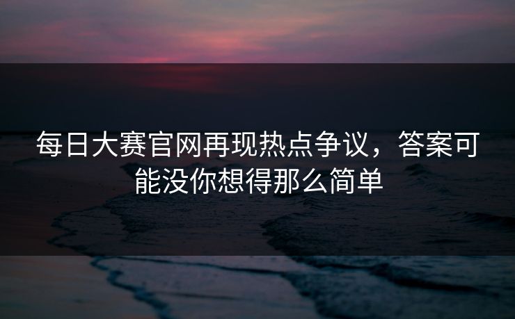 每日大赛官网再现热点争议,答案可能没你想得那么简单 每日大赛官网再现热点争议,答案可能没你想得那么简单