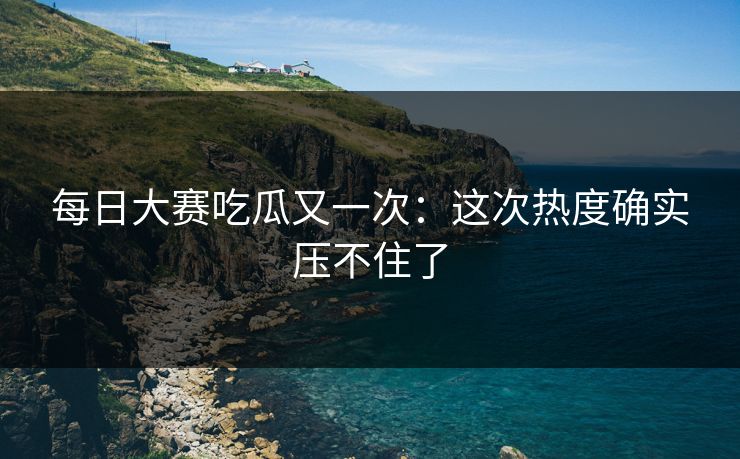 每日大赛吃瓜又一次：这次热度确实压不住了