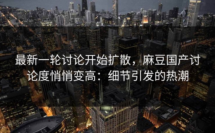 最新一轮讨论开始扩散,麻豆国产讨论度悄悄变高:细节引发的热潮 最新一轮讨论开始扩散,麻豆国产讨论度悄悄变高:细节引发的热潮