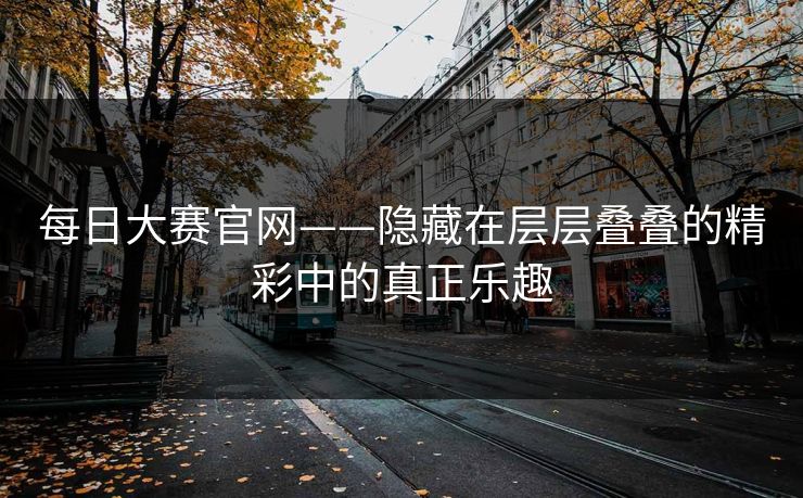 每日大赛官网——隐藏在层层叠叠的精彩中的真正乐趣 每日大赛官网——隐藏在层层叠叠的精彩中的真正乐趣
