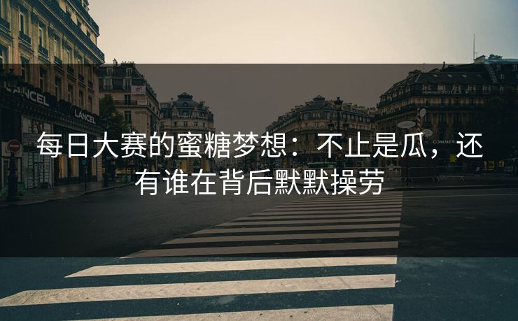 每日大赛的蜜糖梦想：不止是瓜，还有谁在背后默默操劳