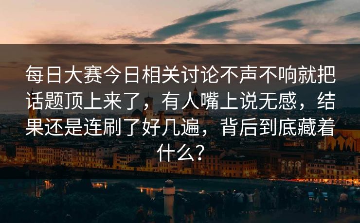 每日大赛今日相关讨论不声不响就把话题顶上来了，有人嘴上说无感，结果还是连刷了好几遍，背后到底藏着什么？